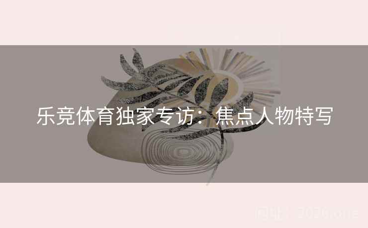 乐竞体育独家专访：焦点人物特写  第2张