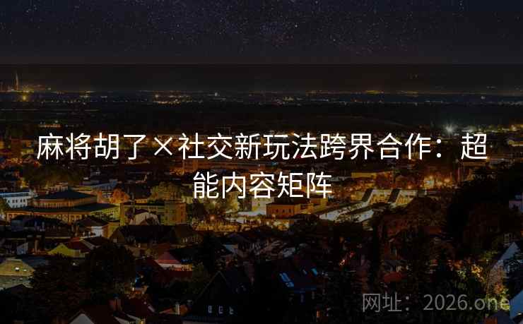麻将胡了×社交新玩法跨界合作：超能内容矩阵  第2张